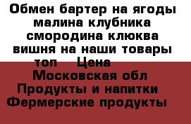 Обмен бартер на ягоды малина клубника смородина клюква вишня на наши товары топ  › Цена ­ 200 - Московская обл. Продукты и напитки » Фермерские продукты   . Московская обл.